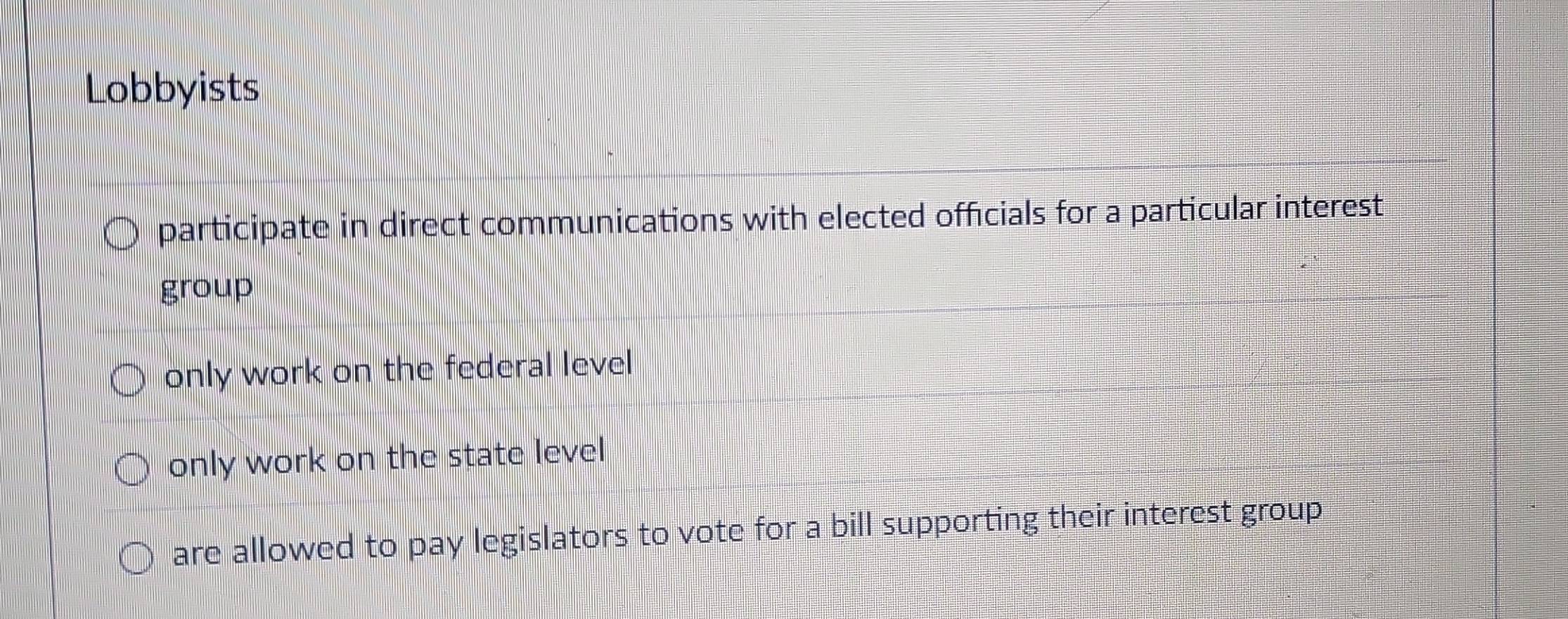 Lobbyists
participate in direct communications with elected officials for a particular interest
group
only work on the federal level
only work on the state level
are allowed to pay legislators to vote for a bill supporting their interest group