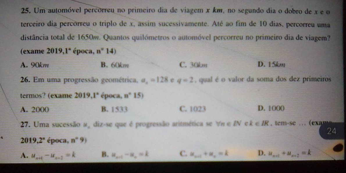 Um automóvel percorreu no primeiro dia de viagem x km, no segundo dia o dobro de x e o
terceiro dia percorreu o triplo de x, assim sucessivamente. Até ao fim de 10 dias, percorreu uma
distância total de 1650m. Quantos quilómetros o automóvel percorreu no primeiro dia de viagem?
(exame 2019,1^a época, n°14)
A. 90km B. 60km C. 30km D. 15km
26. Em uma progressão geométrica, a_n=128 e q=2 , qual é o valor da soma dos dez primeiros
termos? (exame 2019,1^a época, n°15)
A. 2000 B. 1533 C. 1023 D. 1000
27. Uma sucessão H_a diz-se que é progressão aritmética se forall n∈ IN c k∈ IR tem-se ( ex n 
24
2019,2^n época, n°9)
A. u_n+1-u_n+2=k B. u_n+t-u_n=k C. u_n+1+u_n=k D. u_n+1+u_n+2=k