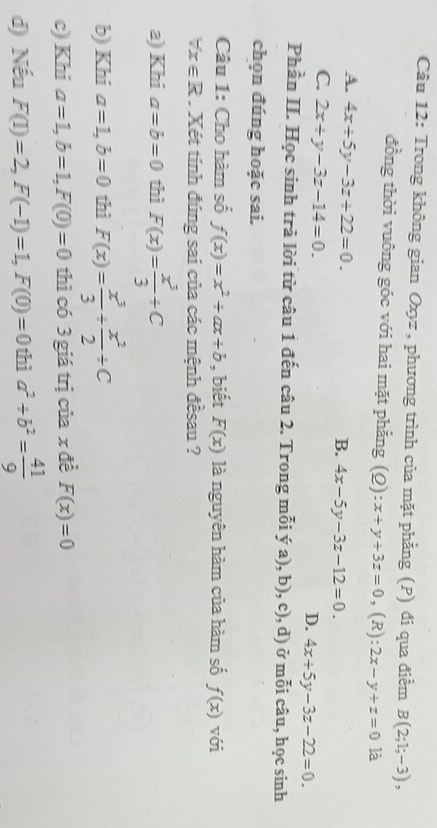 Trong không gian Oxyz , phương trình của mặt phẳng (P) đi qua điểm B(2;1;-3), 
đồng thời vuông góc với hai mặt phẳng (Q) x+y+3z=0 , (R): 2x-y+z=0 là
A. 4x+5y-3z+22=0.
B. 4x-5y-3z-12=0.
C. 2x+y-3z-14=0.
D. 4x+5y-3z-22=0. 
Phần II. Học sinh trả lời từ câu 1 đến câu 2. Trong mỗi ý a), b), c), d) ở mỗi câu, học sinh
chọn đúng hoặc sai.
Câu 1: Cho hàm số f(x)=x^2+ax+b , biết F(x) là nguyên hàm của hàm số f(x) với
forall x∈ R. Xét tính đúng sai của các mệnh đềsau ?
a) Khi a=b=0 thì F(x)= x^3/3 / C
b) Khi a=1, b=0 thì F(x)= x^3/3 + x^2/2 +C
c) Khi a=1, b=1, F(0)=0 thì có 3 giá trị của x đề F(x)=0
d) Nếu F(1)=2, F(-1)=1, F(0)=0 thì a^2+b^2= 41/9 