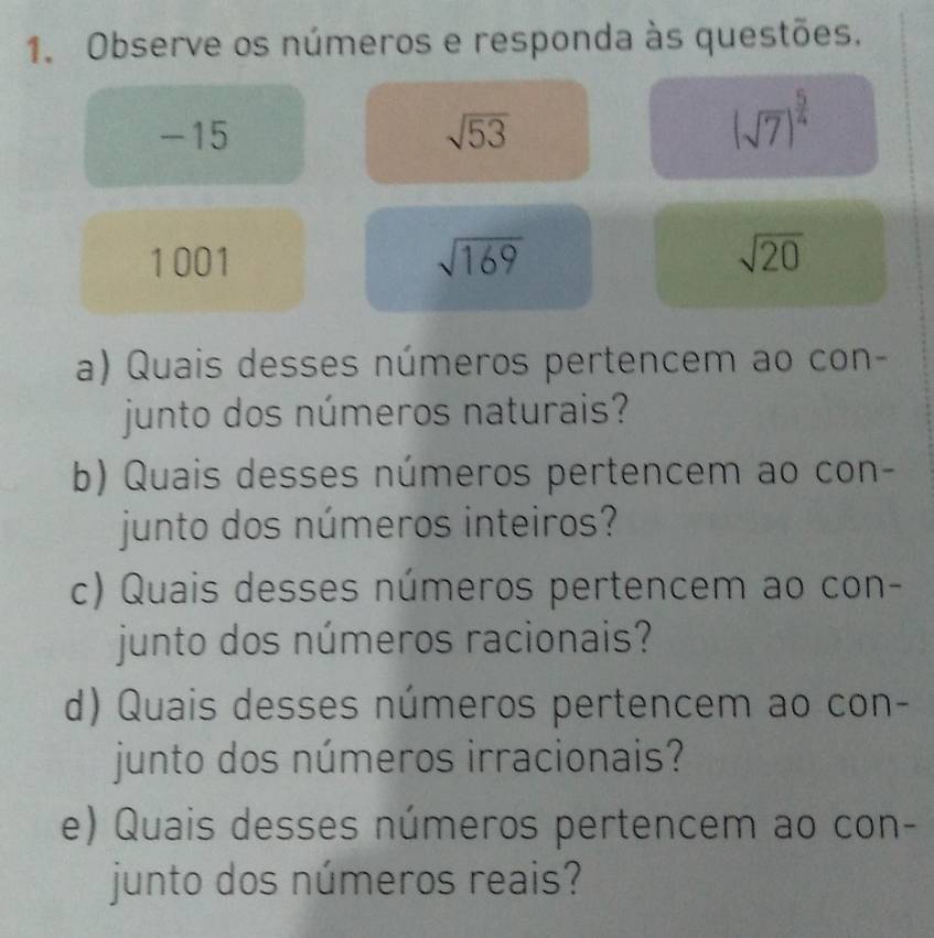 Observe os números e responda às questões.
-15 sqrt(53)
(sqrt(7))^ 5/4 
1001 sqrt(169) sqrt(20)
a) Quais desses números pertencem ao con- 
junto dos números naturais? 
b) Quais desses números pertencem ao con- 
junto dos números inteiros? 
c) Quais desses números pertencem ao con- 
junto dos números racionais? 
d) Quais desses números pertencem ao con- 
junto dos números irracionais? 
e) Quais desses números pertencem ao con- 
junto dos números reais?