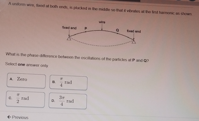 A uniform wire, fixed at both ends, is plucked in the middle so that it vibrates at the first harmonic as shown.
What is the phase difference between the oscillations of the particles at P and Q?
Select one answer only
A. Zero B.  π /4 rad
C.  π /2  rad D.  3π /4 rad
Previous