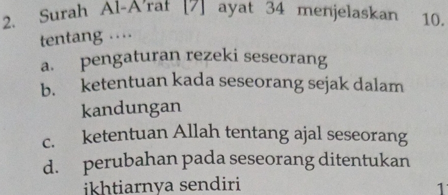 Surah Al-A'rat [7] ayat 34 menjelaskan 10.
tentang ...
a. pengaturan rezeki seseorang
b. ketentuan kada seseorang sejak dalam
kandungan
c. ketentuan Allah tentang ajal seseorang
d. perubahan pada seseorang ditentukan
ikhtiarnya sendiri 1