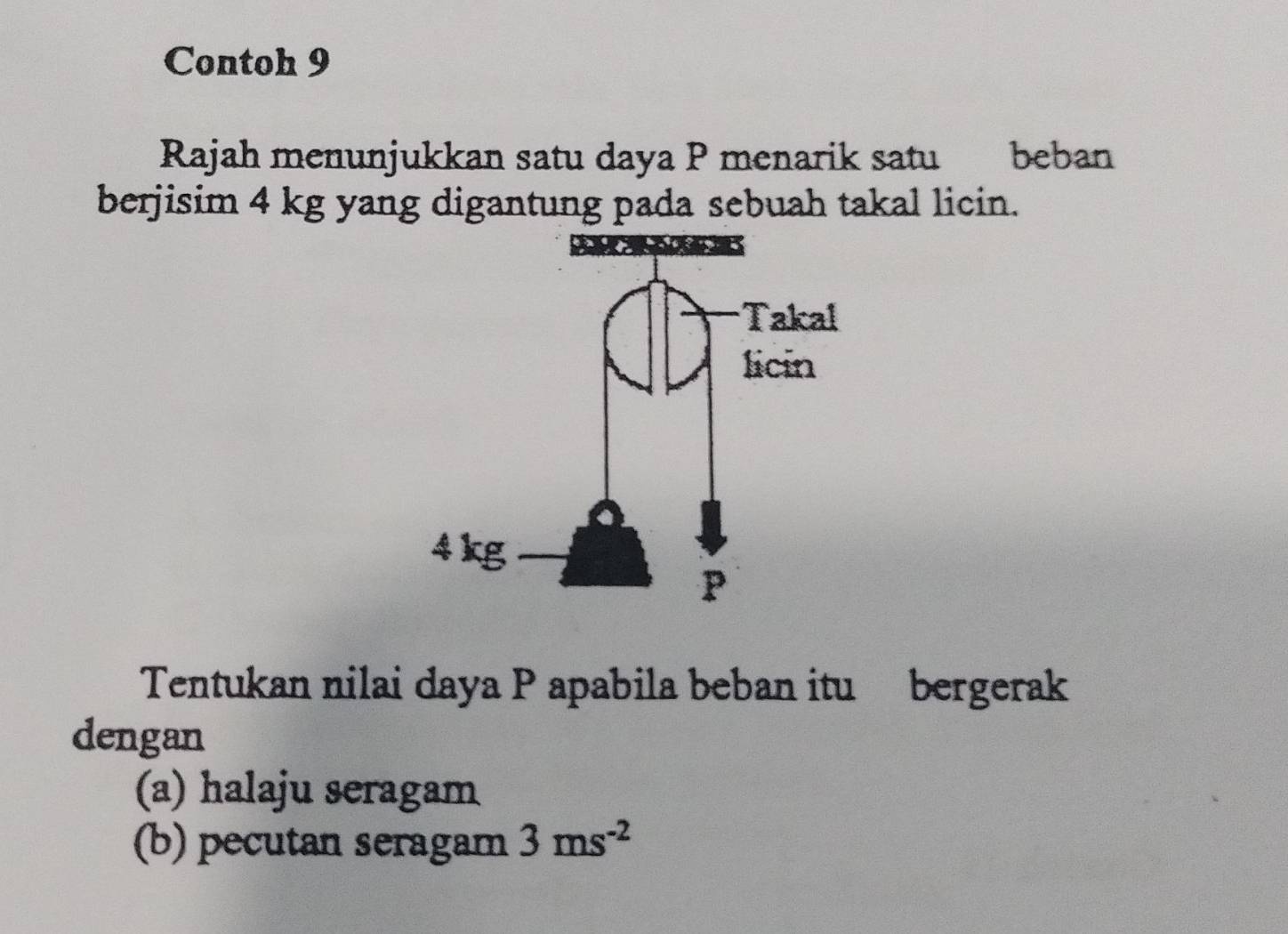 Contoh 9 
Rajah menunjukkan satu daya P menarik satu beban 
berjisim 4 kg yang digantung pada sebuah takal licin. 
Tentukan nilai daya P apabila beban itu bergerak 
dengan 
(a) halaju seragam 
(b) pecutan seragam 3ms^(-2)