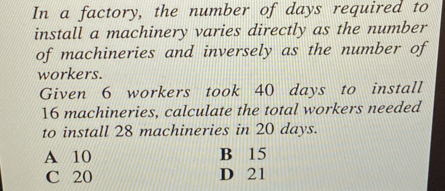 In a factory, the number of days required to
install a machinery varies directly as the number
of machineries and inversely as the number of
workers.
Given 6 workers took 40 days to install
16 machineries, calculate the total workers needed
to install 28 machineries in 20 days.
A 10 B 15
C 20 D 21