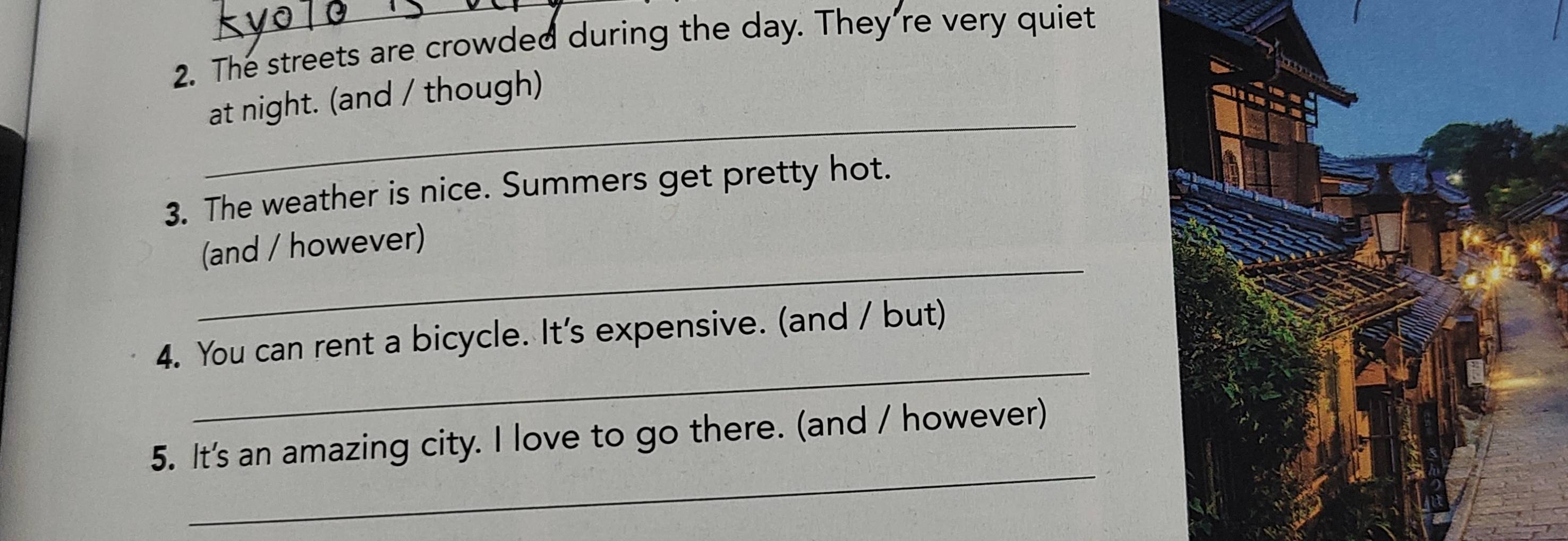The streets are crowded during the day. They're very quiet 
_ 
at night. (and / though) 
3. The weather is nice. Summers get pretty hot. 
_ 
(and / however) 
_ 
4. You can rent a bicycle. It's expensive. (and / but) 
_ 
5. It's an amazing city. I love to go there. (and / however)