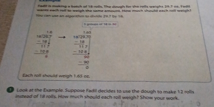 Fadil is making a batch of 18 rolls. The dough for the rolls weighs 29.7 oa. Fadil
wants each roll to weigh the same amount. How much should each roll weigh?!
Ybu can use an algorithm to divide 29.7 by 18.
S groves of to in so
beginarrayr 18 18encloselongdiv 287 -18 hline 117 -188 hline 0endarray beginarrayr 480 -14 -14 hline -14 hline -18 hline -1 -8 hline 0endarray
Each roll should weigh 1.65 oz.
Look at the Example. Suppose Fadil decides to use the dough to make 12 rolls
instead of 18 rolls. How much should each roll weigh? Show your work.