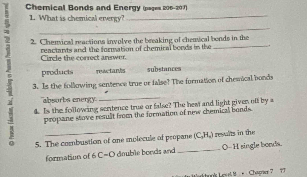 Chemical Bonds and Energy (pages 206-207)
1. What is chemical energy?
_
_
2. Chemical reactions involve the breaking of chemical bonds in the
reactants and the formation of chemical bonds in the
_
Circle the correct answer.
products reactants substances
3. Is the following sentence true or false? The formation of chemical bonds
1 4. Is the following sentence true or false? The heat and light given off by a
absorbs energy
propane stove result from the formation of new chemical bonds.
5. The combustion of one molecule of propane (C_3H_5) results in the
formation of 6C=O double bonds and _ O-H single bonds.
orl book Level B Chapter 7 77