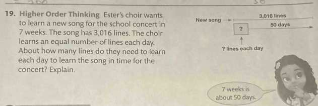 Higher Order Thinking Ester's choir wants 3,016 lines 
to learn a new song for the school concert in New song 50 days
7 weeks. The song has 3,016 lines. The choir 
？ 
learns an equal number of lines each day. 
About how many lines do they need to learn ? lines each day
each day to learn the song in time for the 
concert? Explain.
7 weeks is 
about 50 days.