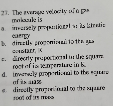 The average velocity of a gas 
molecule is 
a. inversely proportional to its kinetic 
energy 
b. directly proportional to the gas 
constant, R
c. directly proportional to the square 
root of its temperature in K
d. inversely proportional to the square 
of its mass 
e. directly proportional to the square 
root of its mass