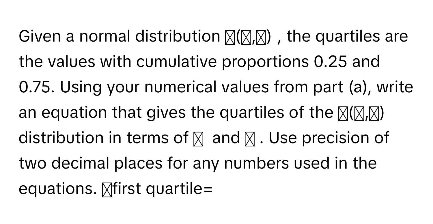 Given a normal distribution  𝑁(𝜇,𝜎) ﻿, ﻿the quartiles are the values with cumulative proportions 0.25 ﻿and 0.75. ﻿Using your numerical values from part (a), ﻿write an equation that gives the quartiles of the  𝑁(𝜇,𝜎) ﻿ distribution in terms of  𝜇 ﻿ and  𝜎 ﻿. Use precision of two decimal places for any numbers used in the equations. 𝑥first quartile=