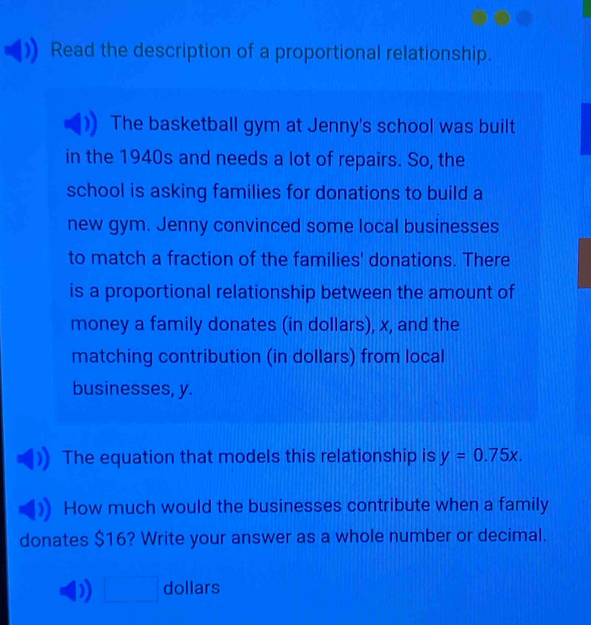 Read the description of a proportional relationship. 
The basketball gym at Jenny's school was built 
in the 1940s and needs a lot of repairs. So, the 
school is asking families for donations to build a 
new gym. Jenny convinced some local businesses 
to match a fraction of the families' donations. There 
is a proportional relationship between the amount of 
money a family donates (in dollars), x, and the 
matching contribution (in dollars) from local 
businesses, y. 
The equation that models this relationship is y=0.75x. 
How much would the businesses contribute when a family 
donates $16? Write your answer as a whole number or decimal. 
□ dollars