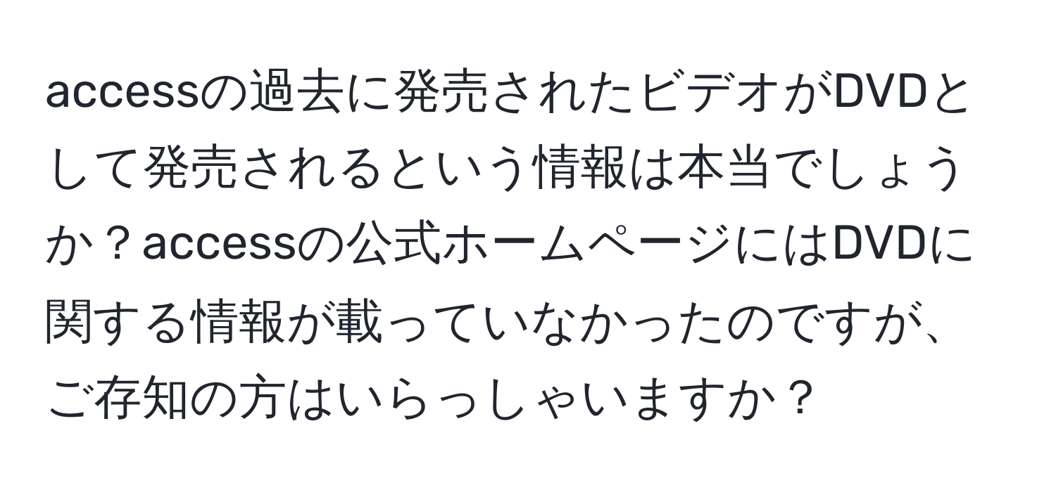 accessの過去に発売されたビデオがDVDとして発売されるという情報は本当でしょうか？accessの公式ホームページにはDVDに関する情報が載っていなかったのですが、ご存知の方はいらっしゃいますか？