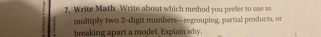 Write Math Write about which method you prefer to use to 
multiply two 2 -digit numbers—regrouping, partial products, or 
breaking apart a model. Explain why.