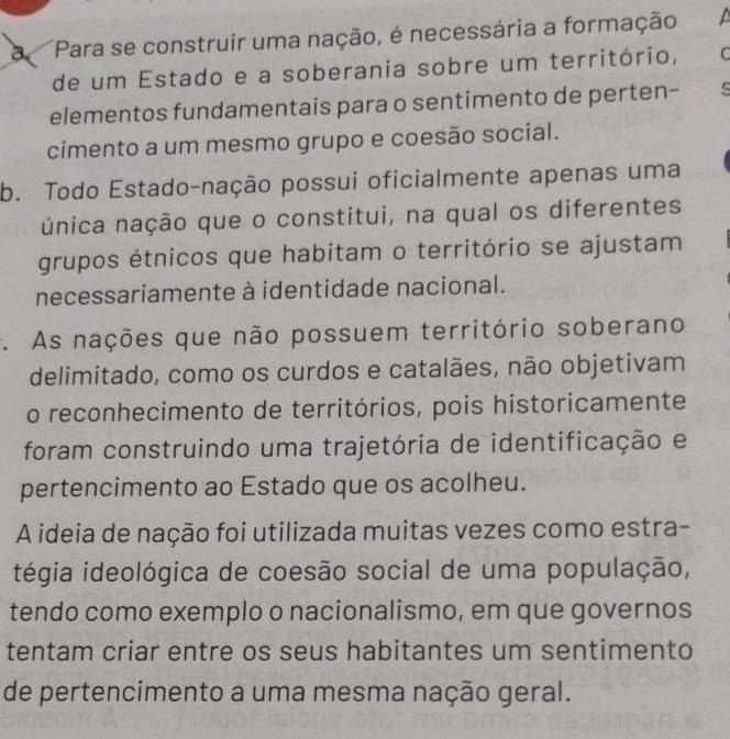 a Para se construir uma nação, é necessária a formação
de um Estado e a soberania sobre um território, C
elementos fundamentais para o sentimento de perten-
cimento a um mesmo grupo e coesão social.
b. Todo Estado-nação possui oficialmente apenas uma
única nação que o constitui, na qual os diferentes
grupos étnicos que habitam o território se ajustam
necessariamente à identidade nacional.
. As nações que não possuem território soberano
delimitado, como os curdos e catalães, não objetivam
o reconhecimento de territórios, pois historicamente
foram construindo uma trajetória de identificação e
pertencimento ao Estado que os acolheu.
A ideia de nação foi utilizada muitas vezes como estra-
tégia ideológica de coesão social de uma população,
tendo como exemplo o nacionalismo, em que governos
tentam criar entre os seus habitantes um sentimento
de pertencimento a uma mesma nação geral.