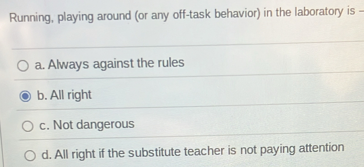 Running, playing around (or any off-task behavior) in the laboratory is -
a. Always against the rules
b. All right
c. Not dangerous
d. All right if the substitute teacher is not paying attention