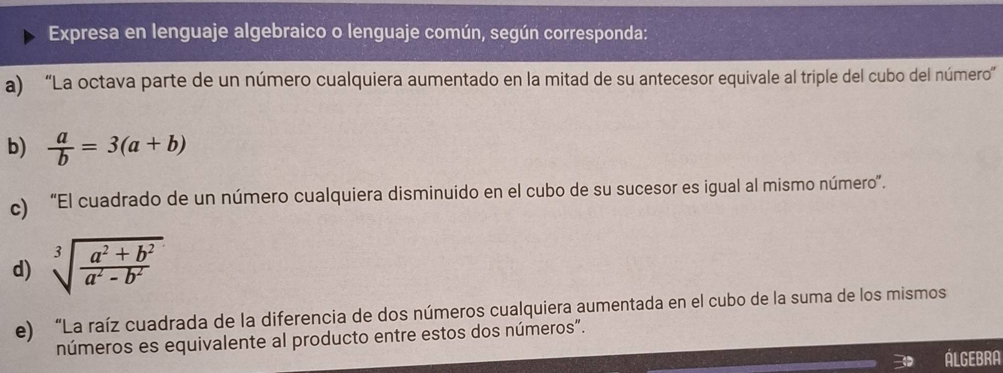 Expresa en lenguaje algebraico o lenguaje común, según corresponda:
a) “La octava parte de un número cualquiera aumentado en la mitad de su antecesor equivale al triple del cubo del número”
b)  a/b =3(a+b)
c) “El cuadrado de un número cualquiera disminuido en el cubo de su sucesor es igual al mismo número”.
d) sqrt[3](frac a^2+b^2)a^2-b^2
e) “La raíz cuadrada de la diferencia de dos números cualquiera aumentada en el cubo de la suma de los mismos
números es equivalente al producto entre estos dos números”.
LGEBAN