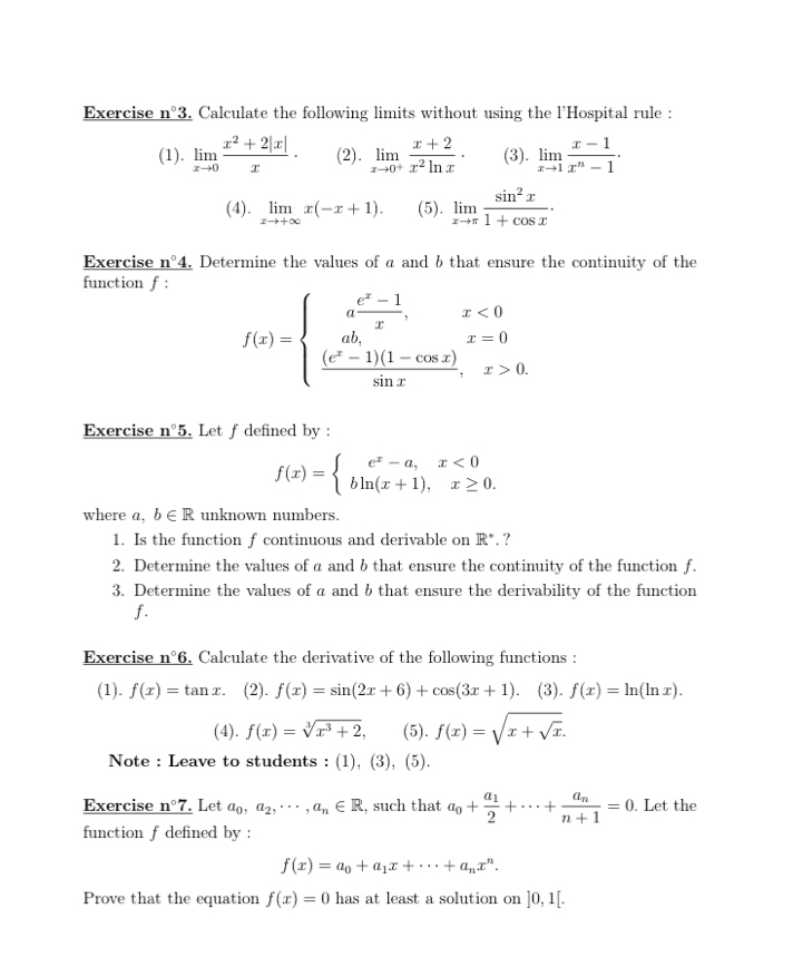 Exercise n°3. Calculate the following limits without using the l'Hospital rule :
(1). limlimits _xto 0 (x^2+2|x|)/x · (2). limlimits _xto 0^+ (x+2)/x^2ln x · (3). limlimits _xto 1 (x-1)/x^n-1 ·
(4). limlimits _xto +∈fty x(-x+1). (5). limlimits _xto π  sin^2x/1+cos x .
Exercise _ n°4. Determine the values of a and b that ensure the continuity of the
function f :
f(x)=beginarrayl a (e^x-1)/x ,x<0 ab,x=0  ((e^x-1)(1-cos x))/sin x ,x>0.endarray.
Exercise _ n°5. Let f defined by :
f(x)=beginarrayl e^x-a,x<0 bln (x+1),x≥ 0.endarray.
where a, b∈ R unknown numbers.
1. Is the function f continuous and derivable on R°. ?
2. Determine the values of a and b that ensure the continuity of the function f.
3. Determine the values of a and b that ensure the derivability of the function
f.
Exercise n°6 Calculate the derivative of the following functions :
(1). f(x)=tan x. (2). f(x)=sin (2x+6)+cos (3x+1) (3). f(x)=ln (ln x).
(4). f(x)=sqrt[3](x^3+2), (5). f(x)=sqrt(x+sqrt x).
Note : Leave to students : (1), (3), (5).
Exercise _ n°7. Let a_0,a_2,...,a_n∈ R , such that a_0+frac a_12+·s +frac a_nn+1=0. Let the
function f defined by :
f(x)=a_0+a_1x+·s +a_nx^n.
Prove that the equation f(x)=0 has at least a solution on ]0,1[.