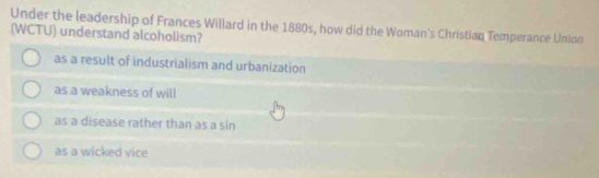 Under the leadership of Frances Willard in the 1880s, how did the Woman's Christian Temperance Unioo
(WCTU) understand alcoholism?
as a result of industrialism and urbanization
as a weakness of will
as a disease rather than as a sin
as a wicked vice