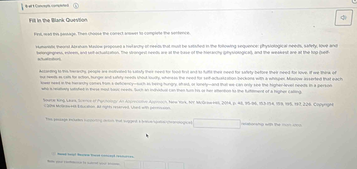 of 1 Concepts completed 
Fill in the Blank Question 
First, read this passage. Then choose the correct answer to complete the sentence. 
Humanistic theorist Abraham Maslow proposed a hierarchy of needs that must be satisfied in the following sequence: physiological needs, safety, love and 
belongingness, esteem, and self-actualization. The strongest needs are at the base of the hierarchy (physiological), and the weakest are at the top (self- 
actualization). 
According to this hierarchy, people are motivated to satisfy their need for food first and to fulfill their need for safety before their need for love. If we think of 
our needs as calls for action, hunger and safety needs shout loudly, whereas the need for self-actualization beckons with a whisper. Maslow asserted that each 
lower need in the hierarchy comes from a deficiency—such as being hungry, afraid, or lonely—and that we can only see the higher-level needs in a person 
who is relatively satisfied in these most basic needs. Such an individual can then turn his or her attention to the fulfiliment of a higher calling, 
Source: King, Lisura, Science of Psychology: An Appreciative Approoch, New York, NY: McGraw-Hill, 2014, p. 48, 95-96, 153 - 154, 159, 195, 197, 226. Copyright 
€ 2014 McGraw-Hill Education. All rights reserved. Used with permission. 
This passage includes supporting detos that suggest a (value/spatial/chronological) relationship with the main idoo. 
Need help? Review these concept resources. 
Rote your confidence to subrt your answer