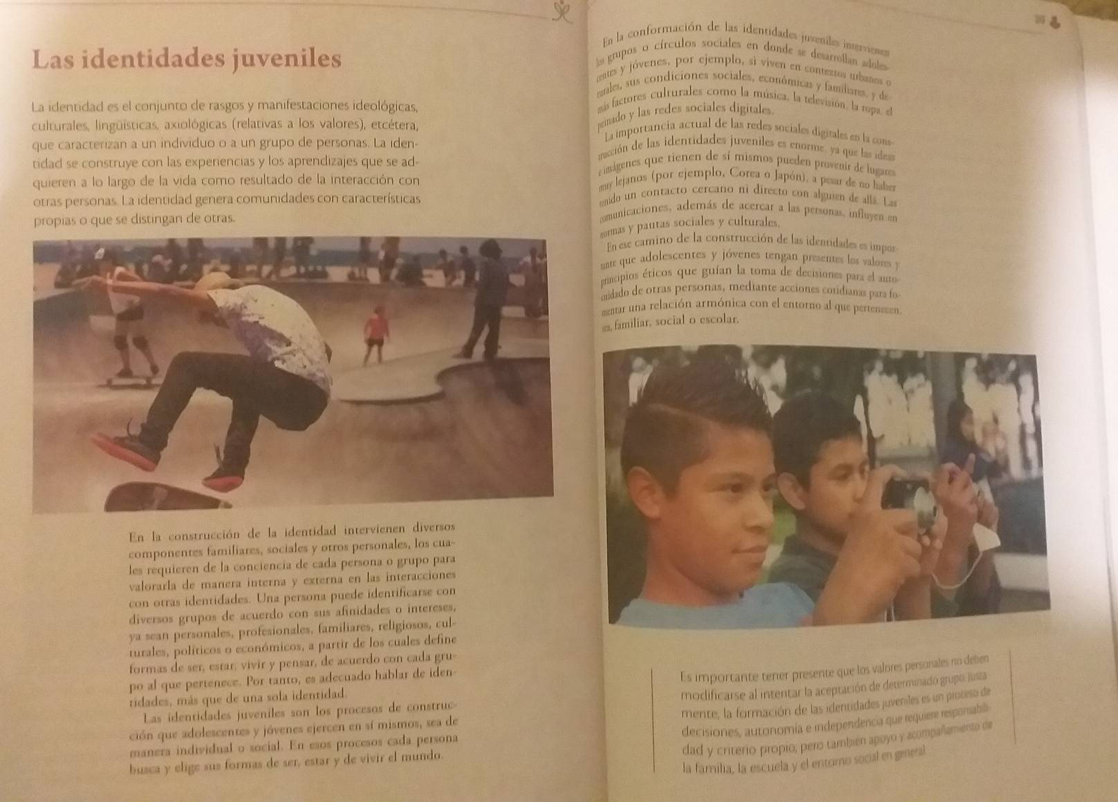 En la conformación de las identidades juveniles inervienes
Las identidades juveniles
los grupos o círculos sociales en donde se desarrollan adoles
eates y jóvenes, por ejemplo, si viven en conterros ubanos o
males, sus condiciones sociales, económicas y familiares. y de
La identidad es el conjunto de rasgos y manifestaciones ideológicas,
más factores culturales como la música, la televisión, la mpa, el
culturales, lingüísticas, axiológicas (relativas a los valores), etcétera,
minado y las redes sociales digitales.
que caracterizan a un individuo o a un grupo de personas. La iden-
La importancia actual de las redes sociales digitales en la cons
tidad se construye con las experiencias y los aprendizajes que se ad-
mucción de las identidades juveniles es enorme, ya que las dess
imágenes que tienen de sí mismos pueden provenir de lugue
quieren a lo largo de la vida como resultado de la interacción con
may lejanos (por ejemplo, Corea o Japón), a pesar de no haber
otras personas. La identidad genera comunidades con características
enido un contacto cercano ni directo con alguien de allá. Las
propias o que se distingan de otras.
comunicaciones, además de acercar a las personas, influyen en
cormas y pautas sociales y culturales.
En ese camino de la construcción de las identidades es impor
ate que adolescentes y jóvenes tengan presentes los valores y
principios éticos que guían la toma de decisiones para el auto
idado de otras personas, mediante acciones cotidianas para fo
mentar una relación armónica con el entorno al que pertenesen
@, familiar, social o escolar.
En la construcción de la identidad intervienen diversos
componentes familiares, sociales y otros personales, los cua-
les requieren de la conciencia de cada persona o grupo para
valorarla de manera interna y externa en las interacciones
con otras identidades. Una persona puede identificarse con
diversos grupos de acuerdo con sus afinidades o intereses,
ya sean personales, profesionales, familiares, religiosos, cul-
turales, políticos o económicos, a partir de los cuales define
formas de ser, estar, vivir y pensar, de acuerdo con cada gru-
po al que pertenece. Por tanto, es adecuado hablar de iden
Es importante tener presente que los valores personales no deben
ridades, más que de una sola identidad.
modificarse al intentar la aceptación de determinadó grupo jusza
Las identidades juveniles son los procesos de construc
mente, la formación de las identidades juveniles es un proceso de
decisiones, autonomía e independencia que requiere responsabili
ción que adolescentes y jóvenes ejercen en sí mismos, sea de
dad y criterio propio, pero también apoyo y acompañamiento de
manera individual o social. En esos procesos cada persona
la familia, la escuela y el entorno social en general
busca y elige sus formas de ser, estar y de vivir el mundo.