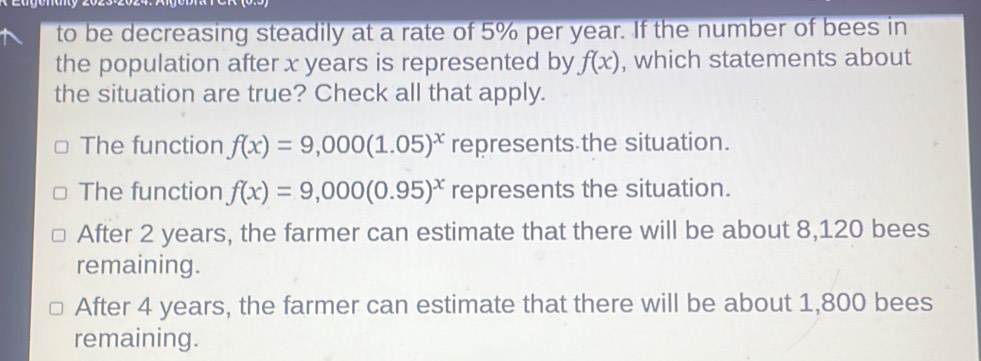 to be decreasing steadily at a rate of 5% per year. If the number of bees in
the population after x years is represented by f(x) , which statements about
the situation are true? Check all that apply.
The function f(x)=9,000(1.05)^x represents the situation.
The function f(x)=9,000(0.95)^x represents the situation.
After 2 years, the farmer can estimate that there will be about 8,120 bees
remaining.
After 4 years, the farmer can estimate that there will be about 1,800 bees
remaining.