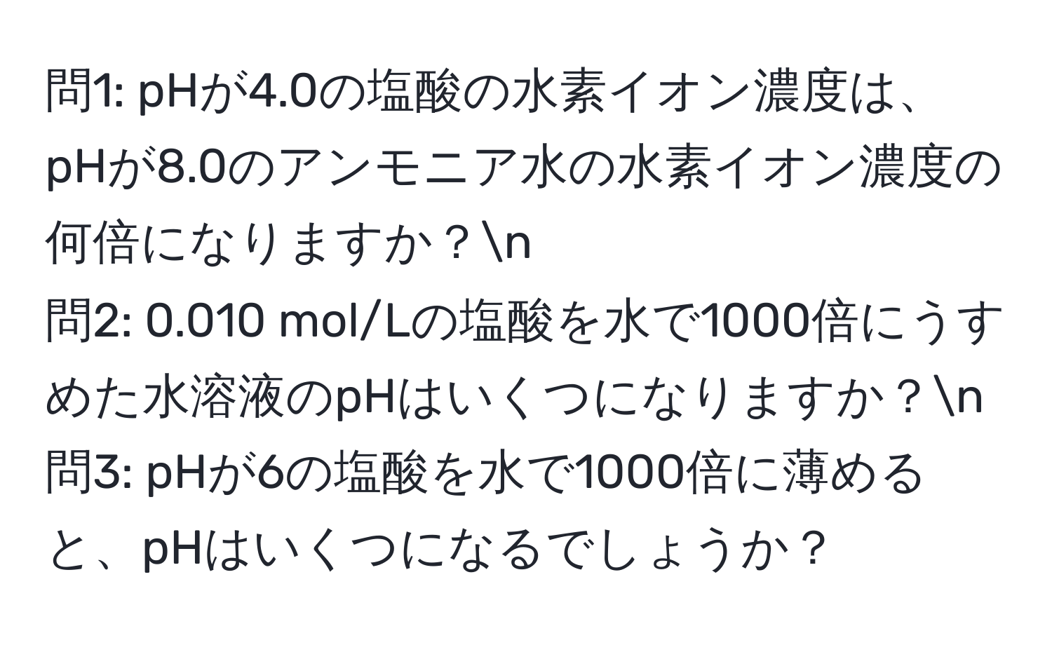 問1: pHが4.0の塩酸の水素イオン濃度は、pHが8.0のアンモニア水の水素イオン濃度の何倍になりますか？n
問2: 0.010 mol/Lの塩酸を水で1000倍にうすめた水溶液のpHはいくつになりますか？n
問3: pHが6の塩酸を水で1000倍に薄めると、pHはいくつになるでしょうか？