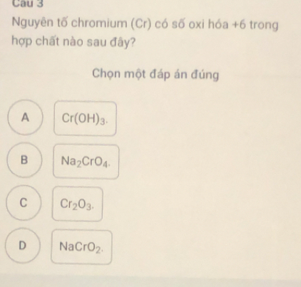 Nguyên tố chromium (Cr) có số oxi hóa +6 trong
hợp chất nào sau đây?
Chọn một đáp án đúng
A Cr(OH)_3.
B Na_2CrO_4.
C Cr_2O_3.
D Na Cr O_2.