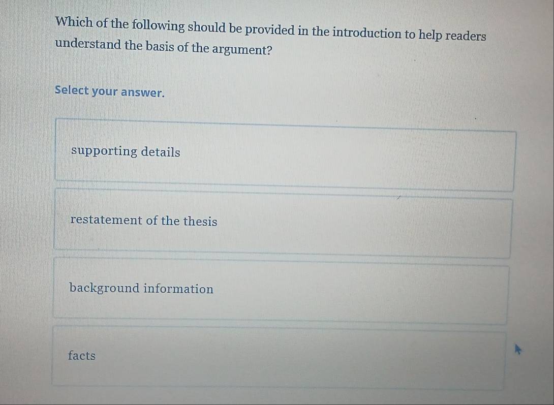 Which of the following should be provided in the introduction to help readers
understand the basis of the argument?
Select your answer.
supporting details
restatement of the thesis
background information
facts