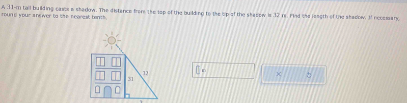 A 31-m tall building casts a shadow. The distance from the top of the building to the tip of the shadow is 32 m. Find the length of the shadow. If necessary, 
round your answer to the nearest tenth.
□ m
×