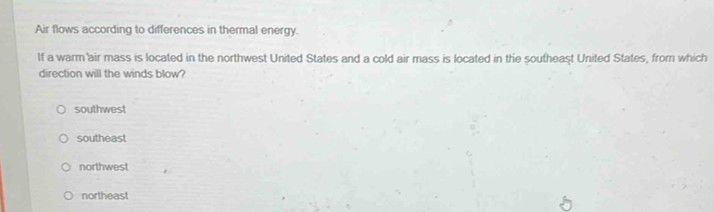 Air flows according to differences in thermal energy.
If a warm air mass is located in the northwest United States and a cold air mass is located in the southeast United States, from which
direction will the winds blow?
southwest
southeast
northwest
northeast