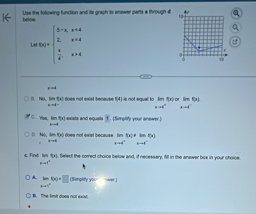 Use the following function and its graph to answer parts a through d 
below.
Le f(x)=beginarrayl 5-x,x<4 2,x=4  x/4 ,x>4endarray.
xto 4
B、No, limlimits _xto 4^-f(x) does not exist because f(4) is not equal to limlimits _xto 4^+f(x) rlimlimits _xto 4^-f(x).
C. Yes, limlimits _xto 4f(x) exists and equals 1. (Simplify your answer.)
D. No, limlimits _xto 4f(x) does not exist because limlimits _xto 4^+f(x)!= limlimits _xto 4^-f(x). 
.
c. Find limlimits _xto 1^+f(x). Select the correct choice below and, if necessary, fill in the answer box in your choice.
A. limlimits _xto 1^+f(x)=□ (Simplify you swer.)
B. The limit does not exist.