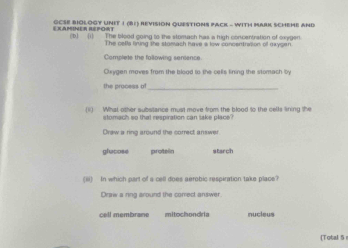 GCSE BIOLOGY UNIT 1 (B1) REVISION QUESTIONS PACK - WITH MARK SCHEME AND
EXAMINER REPORT
(b) (i) The blood going to the stomach has a high concentration of oxygen.
The cells lining the stomach have a low concentration of oxygen.
Complete the following sentence.
Oxygen moves from the blood to the cells lining the stomach by
the process of_
(ii) What other substance must move from the blood to the cells lining the
stomach so that respiration can take place?
Draw a ring around the correct answer.
glucose protein starch
(iii) In which part of a cell does aerobic respiration take place?
Draw a ring around the correct answer.
cell membrane mitochondria nucleus
(Total 5