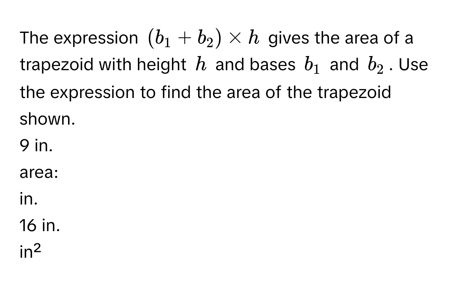 The expression $(b_1 + b_2) * h$ gives the area of a trapezoid with height $h$ and bases $b_1$ and $b_2$. Use the expression to find the area of the trapezoid shown.

9 in.
area:
in.
16 in.
in²