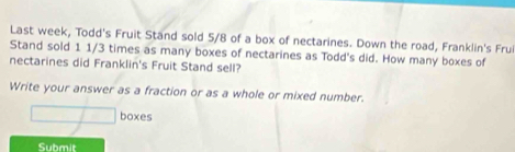 Last week, Todd's Fruit Stand sold 5/8 of a box of nectarines. Down the road, Franklin's Fru 
Stand sold 1 1/3 times as many boxes of nectarines as Todd's did. How many boxes of 
nectarines did Franklin's Fruit Stand sell? 
Write your answer as a fraction or as a whole or mixed number. 
boxes 
Submit