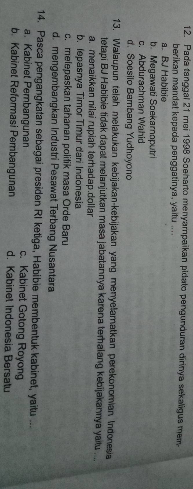 Pada tanggal 21 mei 1998 Soeharto menyampaikan pidato pengunduran dirinya sekaligus mem-
berikan mandat kepada penggatinya, yaitu ....
a. BJ Habibie
b. Megawati Soekarnoputri
c. Abdurachman Wahid
d. Soesilo Bambang Yudhoyono
13. Walaupun telah melakukan kebijakan-kebijakan yang menyelamatkan perekonomian Indonesia
tetapi BJ Habibie tidak dapat melanjutkan masa jabatannya karena terhalang kebijakannya yaitu ....
a. menaikkan nilai rupiah terhadap.dollar
b. lepasnya Timor Timur dari Indonesia
c. melepaskan tahanan politik masa Orde Baru
d. mengembangkan Industri Pesawat Terbang Nusantara
14. Pasca pengangkatan sebagai presiden RI ketiga, Habibie membentuk kabinet, yaitu ...
a. Kabinet Pembangunan c. Kabinet Gotong Royong
b. Kabinet Reformasi Pembangunan d. Kabinet Indonesia Bersatu