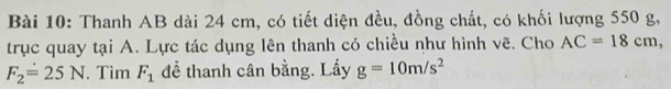 Thanh AB dài 24 cm, có tiết diện đều, đồng chất, có khối lượng 550 g, 
trục quay tại A. Lực tác dụng lên thanh có chiều như hình vẽ. Cho AC=18cm,
F_2=25N. Tìm F_1 đề thanh cân bằng. Lấy g=10m/s^2
