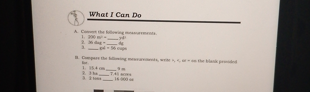 What I Can Do 
A. Convert the following measurements. 
1, 200m^2= _ yd²
2. 36dag= _ dg
3. _ gal=56cups
B. Compare the following measurements, write , , or = on the blank provided 
for. 
1. 15.4 cm _ 9 m
2. 3 ha _ 7.41 acres
3. 2 tons _ 16 000 oz