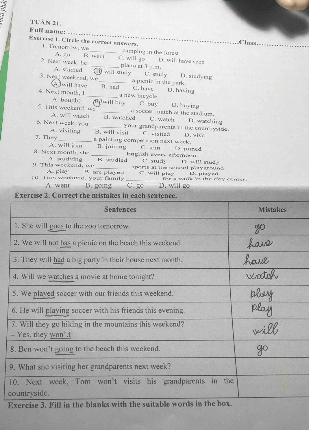 tUàn 21.
Full name:_
Exercise 1. Circle the correct answers.
Class
1. Tomorrow, we _camping in the forest.
A. go B. went C. will go D. will have seen
2. Next week, he _piano at 3 p.m.
A. studied Bwill study C. study D. studying
3. Next weekend, we _a picnic in the park.
Owill have B. had C. have D. having
4. Next month, I _a new bicycle.
A. bought Bwill buy C. buy D. buying
5. This weekend, we _a soccer match at the stadium.
A. will watch B. watched C. watch D. watching
6. Next week, you_ your grandparents in the countryside.
A. visiting B. will visit C. visited D. visit
7. They _a painting competition next week.
A. will join B. joining C. join D. joined
8. Next month, she _English every afternoon.
A. studying B. studied C. study D. will study
9. This weekend, we _sports at the school playground.
A. play B. are played C. will play D. played
10. This weekend, your family _for a walk in the city center.
A. went B. going C. go D. will go
-
8
9
1
c
E