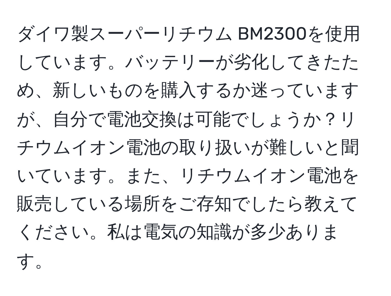 ダイワ製スーパーリチウム BM2300を使用しています。バッテリーが劣化してきたため、新しいものを購入するか迷っていますが、自分で電池交換は可能でしょうか？リチウムイオン電池の取り扱いが難しいと聞いています。また、リチウムイオン電池を販売している場所をご存知でしたら教えてください。私は電気の知識が多少あります。