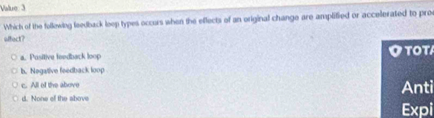 Value 3
Which of the follewing feedback loop types occors when the effects of an original change are amplified or accelerated to pro
affect?
a. Positive feudback loop TOT
b. Negative feedback loop
c. All of the above
Anti
d. None of the above
Expi