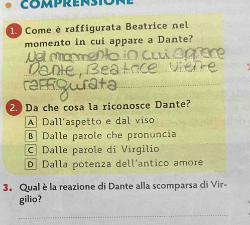 comprensione
1. Come è raffigurata Beatrice nel
momento in cui appare a Dante?
_
_
_
2. Da che cosa la riconosce Dante?
A Dall’aspetto e dal viso
B Dalle parole che pronuncia
C| Dalle parole di Virgilio
D Dalla potenza dell´antico amore
3. Qual è la reazione di Dante alla scomparsa di Vir-
gilio?
_