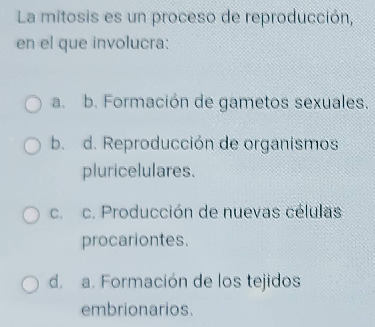 La mitosis es un proceso de reproducción,
en el que involucra:
a. b. Formación de gametos sexuales.
b. d. Reproducción de organismos
pluricelulares.
c. c. Producción de nuevas células
procariontes.
d. a. Formación de los tejidos
embrionarios.