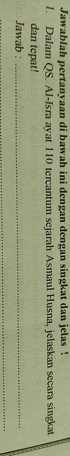 Jawablah pertanyaan di bawah ini dengan dengan singkat dan jelas ! 
1. Dalam QS. Al-Isra ayat 110 tercantum sejarah Asmaul Husna, jelaskan secara singkat 
dan tepat! 
Jawab :_ 
_ 
_