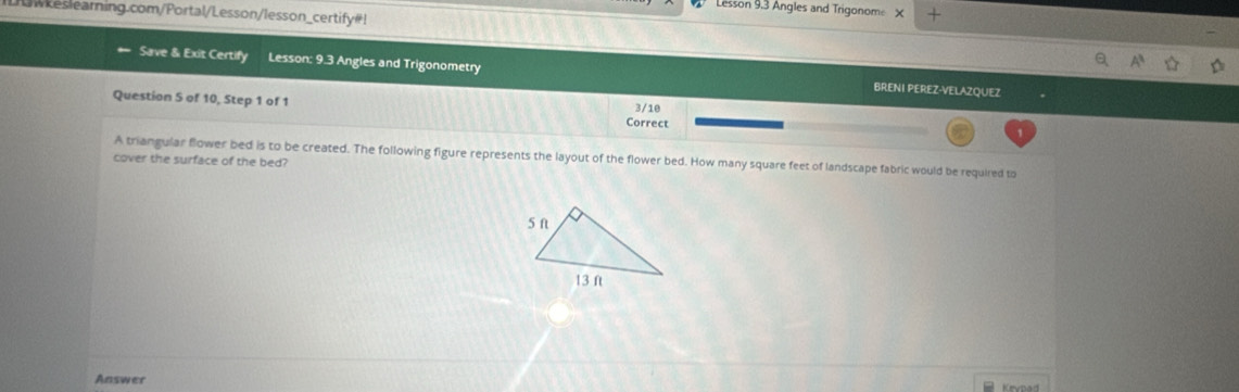 Lesson 9,3 Angles and Trigonome × + 
w eslearning.com/Portal/Lesson/lesson_certify # ! 
Save & Exit Certify Lesson: 9.3 Angles and Trigonometry BRENI PEREZ-VELAZQUEZ 
Question S of 10, Step 1 of 1 Correct 
3/10 
A triangular flower bed is to be created. The following figure represents the layout of the flower bed. How many square feet of landscape fabric would be required to 
cover the surface of the bed? 
Answer Kevnad