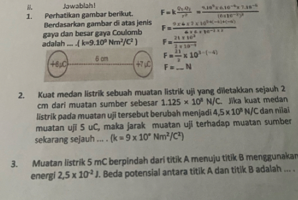 Jawablah! 
1. Perhatikan gambar berikut. F=kfrac Q_1.Q_2r^2=frac 9.10^9* 6.10^(-6)* 7.18^(-6)(6.110^(-2))^2
Berdasarkan gambar di atas jenis 
gaya dan besar gaya Coulomb F= (9* 6* 2* 16^(0.4(-5)+(-6)))/6* 6* 10^(-2)* 2 
adalah ... . (k=9.10^9Nm^2/C^2) F= (21* 10^3)/2* 10^(-9) 
F= 21/2 * 10^(3-(-4))
F=_ N
2. Kuat medan listrik sebuah muatan listrik uji yang diletakkan sejauh 2
cm dari muatan sumber sebesar 1.125* 10^8N/C Jika kuat medan 
listrik pada muatan uji tersebut berubah menjadi 4,5* 10^8N/C dan nilai 
muatan uji 5 uC, maka jarak muatan uji terhadap muatan sumber 
sekarang sejauh ... . (k=9* 10°Nm^2/C^2)
3. Muatan listrik 5 mC berpindah dari titik A menuju titik B menggunakan 
energi 2,5* 10^(-2)J. Beda potensial antara titik A dan titik B adalah ... .