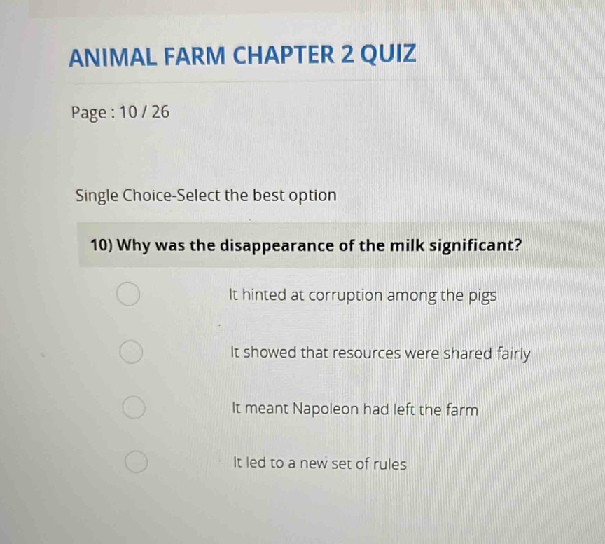 ANIMAL FARM CHAPTER 2 QUIZ
Page : 10 / 26
Single Choice-Select the best option
10) Why was the disappearance of the milk significant?
It hinted at corruption among the pigs
It showed that resources were shared fairly
It meant Napoleon had left the farm
It led to a new set of rules