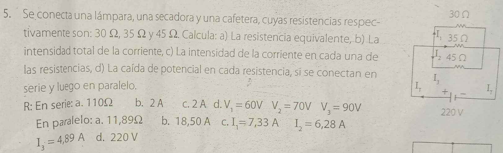 Se conecta una lámpara, una secadora y una cafetera, cuyas resistencias respec-
tivamente son: 30 Ω, 35 Ω y 45 Ω. Calcula: a) La resistencia equivalente, b) La
intensidad total de la corriente, c) La intensidad de la corriente en cada una de
las resistencias, d) La caída de potencial en cada resistencia, si se conectan en
serie y luego en paralelo. 
R: En serie: a. 110Ω b. 2 A c. 2 A d. V_1=60VV_2=70VV_3=90V
En paralelo: a. 11,89Ω b. 18,50 A C. I_1=7,33A
I_3=4,89A d. 220 V I_2=6,28A