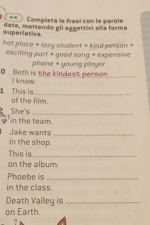 Completa le frasi con le parole 
date, mettendo gli aggettivi alla forma 
superlativa. 
hot place • lazy student ● kind person 
exciting part ● good song ● expensive 
phone ● young player 
O Beth is the kindest person._ 
I know. 
1 This is_ 
of the film. 
She's_ 
in the team. 
Jake wants_ 
in the shop. 
This is_ 
on the album. 
Phoebe is_ 
in the class. 
Death Valley is_ 
on Earth.