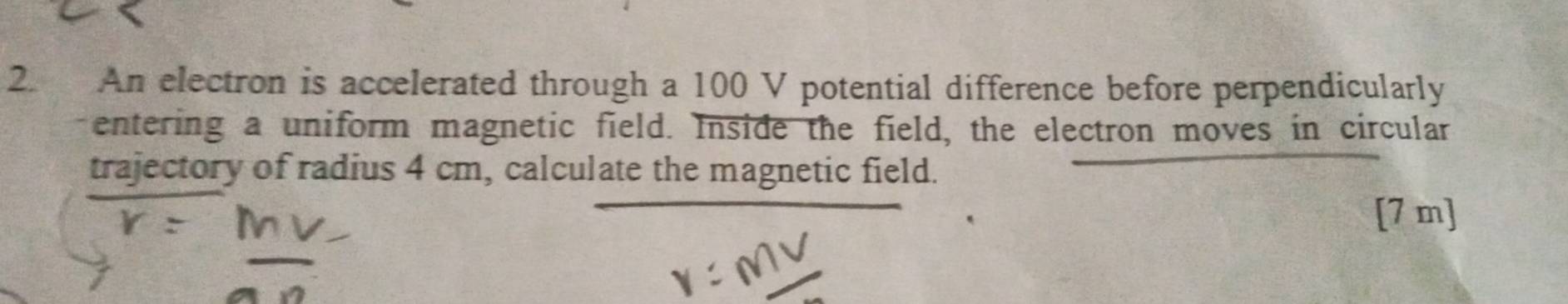 An electron is accelerated through a 100 V potential difference before perpendicularly 
entering a uniform magnetic field. Inside the field, the electron moves in circular 
trajectory of radius 4 cm, calculate the magnetic field. 
[ 7 m ]