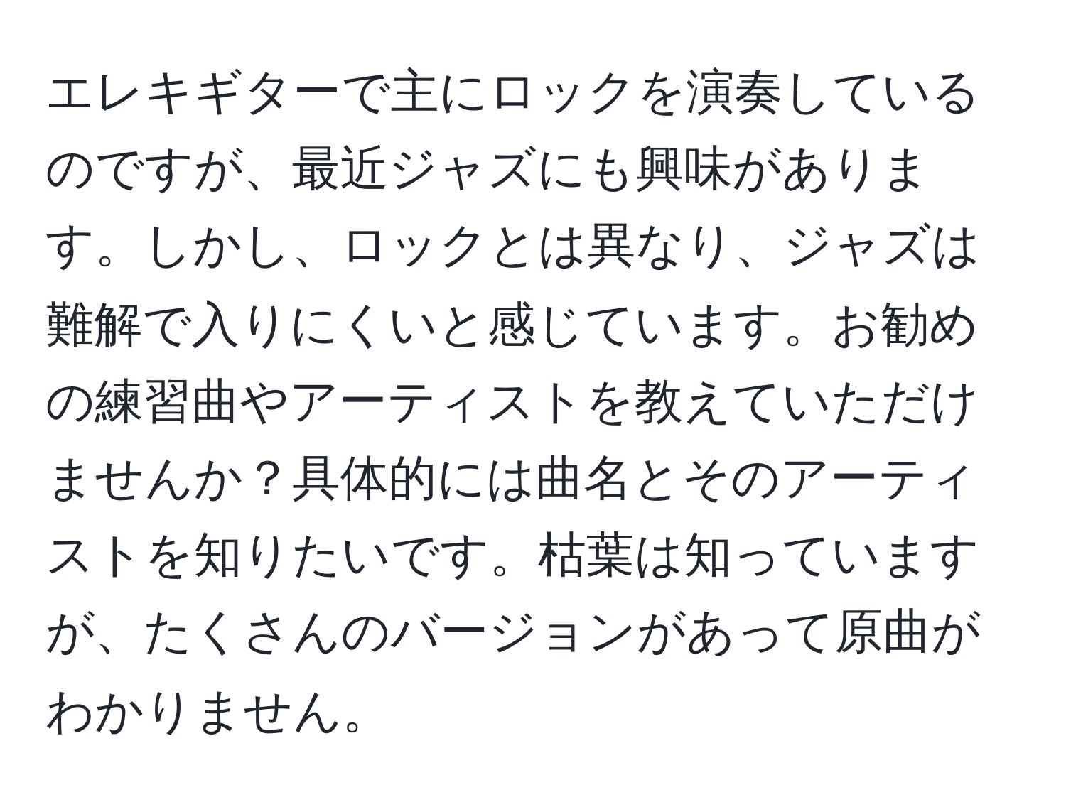 エレキギターで主にロックを演奏しているのですが、最近ジャズにも興味があります。しかし、ロックとは異なり、ジャズは難解で入りにくいと感じています。お勧めの練習曲やアーティストを教えていただけませんか？具体的には曲名とそのアーティストを知りたいです。枯葉は知っていますが、たくさんのバージョンがあって原曲がわかりません。